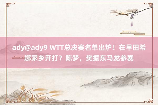 ady@ady9 WTT总决赛名单出炉！在早田希娜家乡开打？陈梦，樊振东马龙参赛