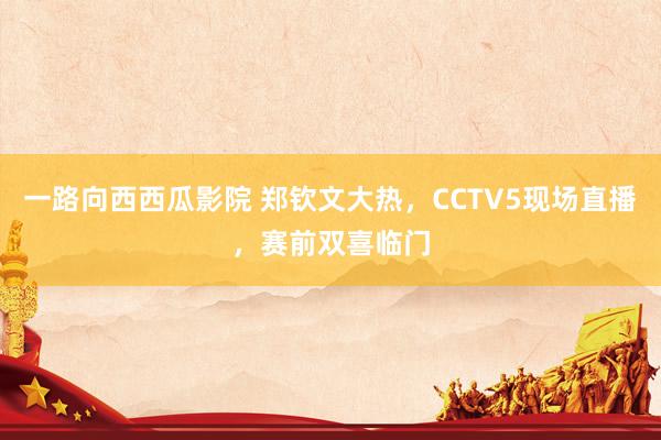 一路向西西瓜影院 郑钦文大热，CCTV5现场直播，赛前双喜临门