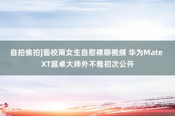 自拍偷拍]藝校兩女生自慰裸聊視頻 华为Mate XT超卓大师外不雅初次公开