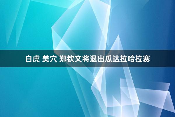 白虎 美穴 郑钦文将退出瓜达拉哈拉赛