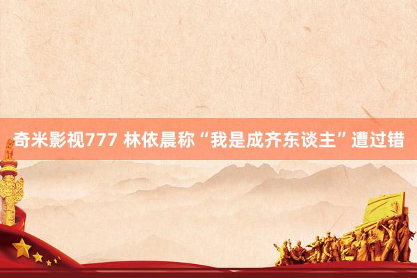 奇米影视777 林依晨称“我是成齐东谈主”遭过错