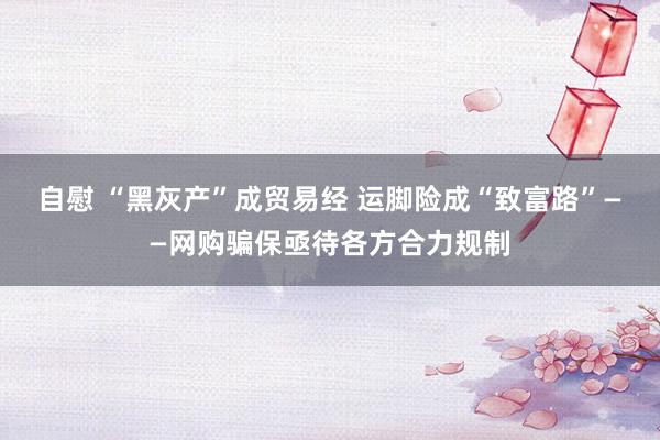 自慰 “黑灰产”成贸易经 运脚险成“致富路”——网购骗保亟待各方合力规制