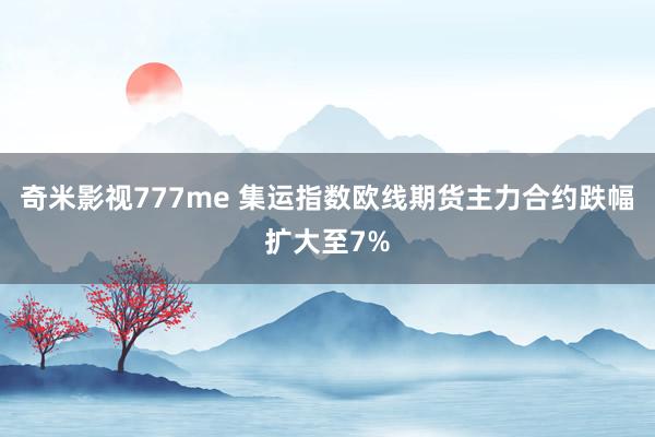 奇米影视777me 集运指数欧线期货主力合约跌幅扩大至7%