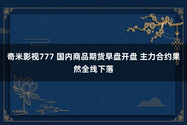 奇米影视777 国内商品期货早盘开盘 主力合约果然全线下落