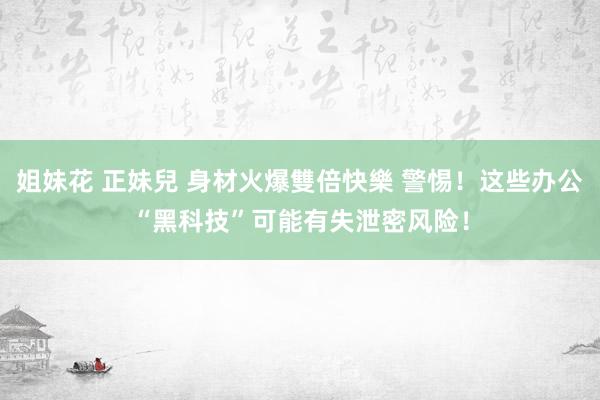 姐妹花 正妹兒 身材火爆雙倍快樂 警惕！这些办公“黑科技”可能有失泄密风险！