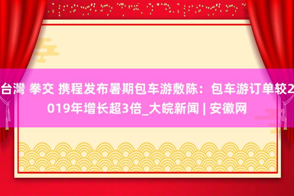 台灣 拳交 携程发布暑期包车游敷陈：包车游订单较2019年增长超3倍_大皖新闻 | 安徽网