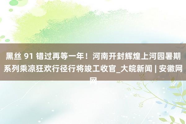 黑丝 91 错过再等一年！河南开封辉煌上河园暑期系列乘凉狂欢行径行将竣工收官_大皖新闻 | 安徽网