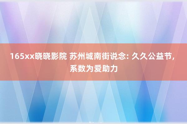 165xx晓晓影院 苏州城南街说念: 久久公益节， 系数为爱助力