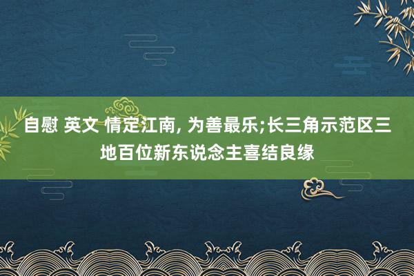 自慰 英文 情定江南， 为善最乐;长三角示范区三地百位新东说念主喜结良缘