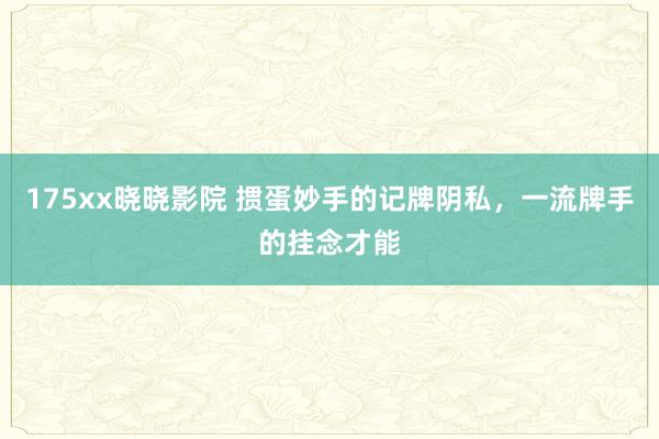 175xx晓晓影院 掼蛋妙手的记牌阴私，一流牌手的挂念才能