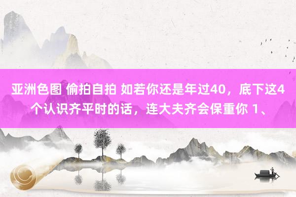 亚洲色图 偷拍自拍 如若你还是年过40，底下这4个认识齐平时的话，连大夫齐会保重你 1、