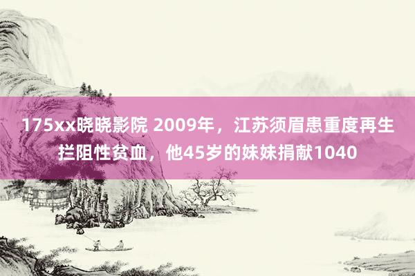 175xx晓晓影院 2009年，江苏须眉患重度再生拦阻性贫血，他45岁的妹妹捐献1040