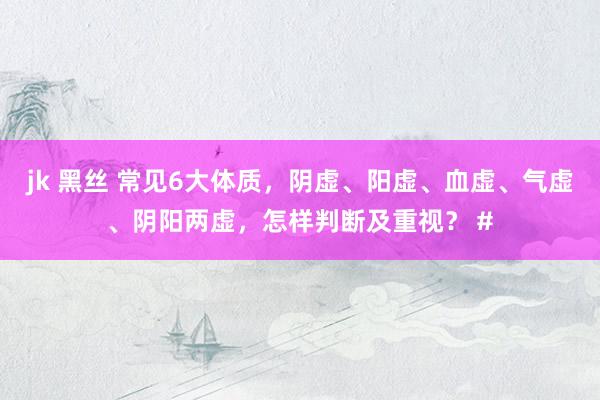 jk 黑丝 常见6大体质，阴虚、阳虚、血虚、气虚、阴阳两虚，怎样判断及重视？ #