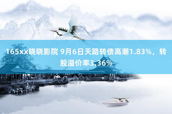 165xx晓晓影院 9月6日天路转债高潮1.83%，转股溢价率3.36%