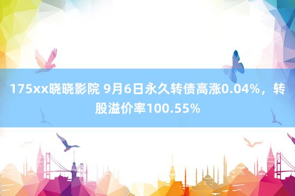 175xx晓晓影院 9月6日永久转债高涨0.04%，转股溢价率100.55%