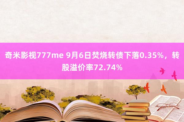 奇米影视777me 9月6日焚烧转债下落0.35%，转股溢价率72.74%