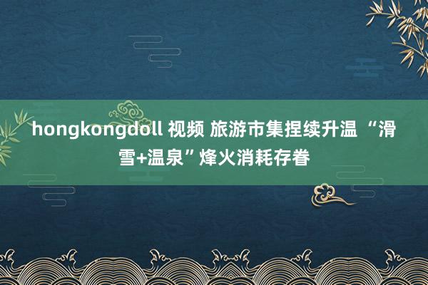 hongkongdoll 视频 旅游市集捏续升温 “滑雪+温泉”烽火消耗存眷