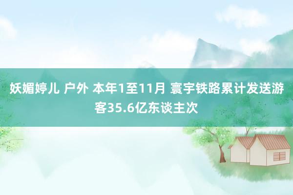 妖媚婷儿 户外 本年1至11月 寰宇铁路累计发送游客35.6亿东谈主次