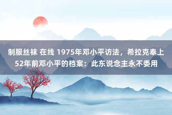 制服丝袜 在线 1975年邓小平访法，希拉克奉上52年前邓小平的档案：此东说念主永不委用