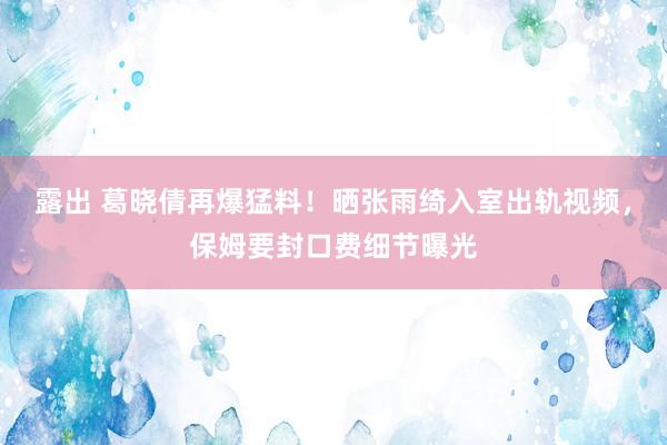 露出 葛晓倩再爆猛料！晒张雨绮入室出轨视频，保姆要封口费细节曝光