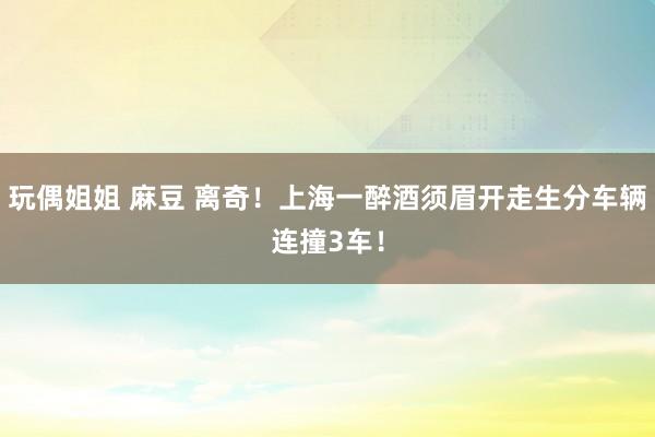 玩偶姐姐 麻豆 离奇！上海一醉酒须眉开走生分车辆连撞3车！