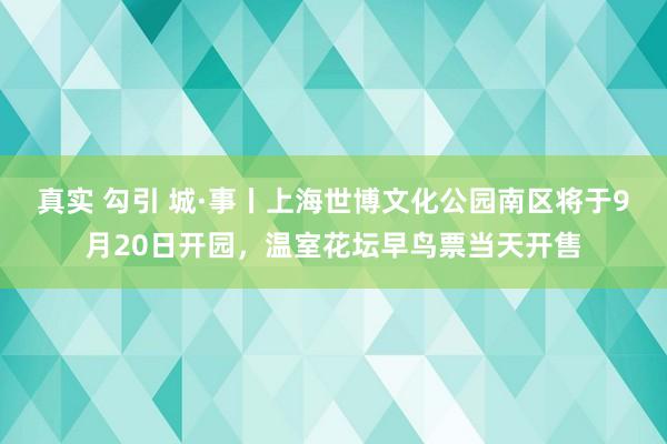 真实 勾引 城·事丨上海世博文化公园南区将于9月20日开园，温室花坛早鸟票当天开售