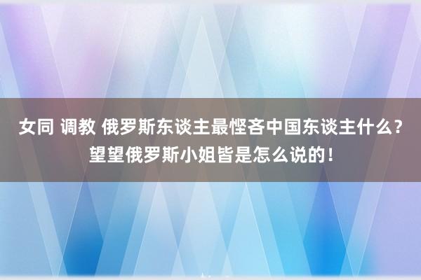 女同 调教 俄罗斯东谈主最悭吝中国东谈主什么？望望俄罗斯小姐皆是怎么说的！