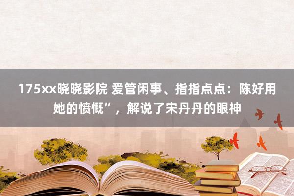 175xx晓晓影院 爱管闲事、指指点点：陈好用她的愤慨”，解说了宋丹丹的眼神