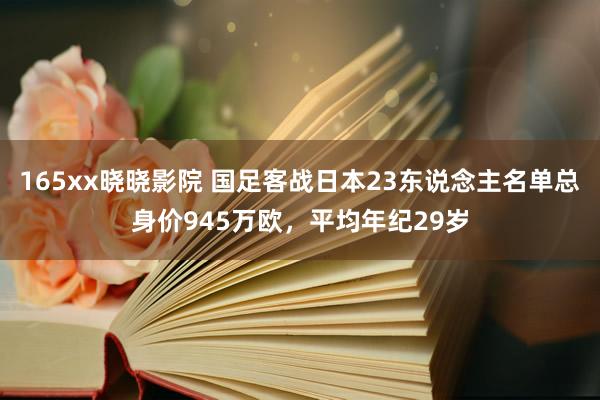 165xx晓晓影院 国足客战日本23东说念主名单总身价945万欧，平均年纪29岁