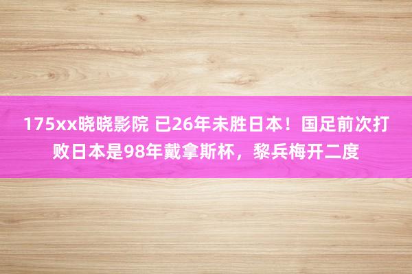 175xx晓晓影院 已26年未胜日本！国足前次打败日本是98年戴拿斯杯，黎兵梅开二度