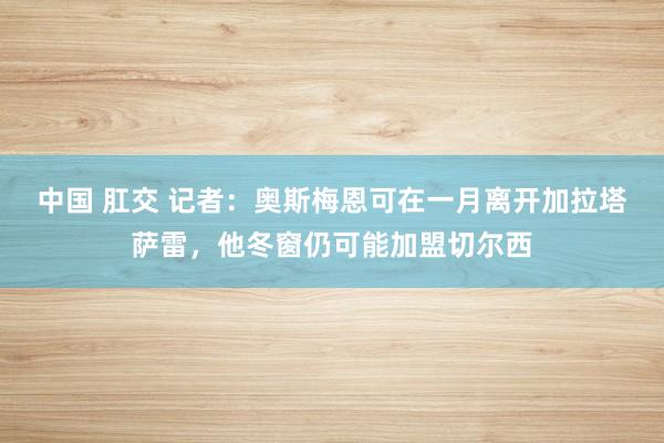 中国 肛交 记者：奥斯梅恩可在一月离开加拉塔萨雷，他冬窗仍可能加盟切尔西