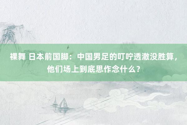 裸舞 日本前国脚：中国男足的叮咛透澈没胜算，他们场上到底思作念什么？