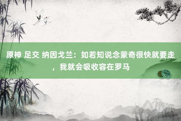 原神 足交 纳因戈兰：如若知说念蒙奇很快就要走，我就会吸收容在罗马