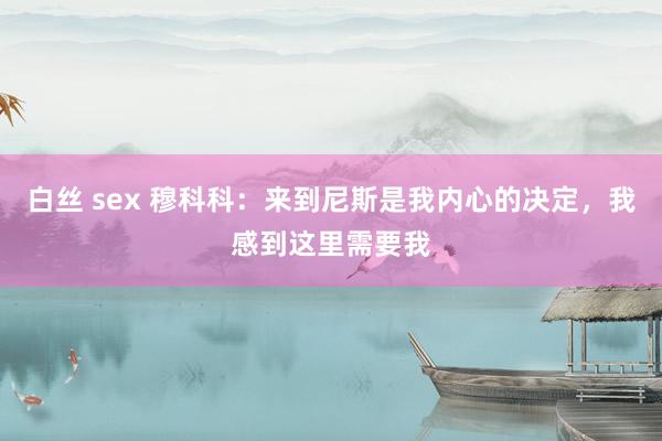 白丝 sex 穆科科：来到尼斯是我内心的决定，我感到这里需要我