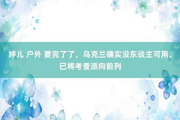 婷儿 户外 要完了了，乌克兰确实没东谈主可用，已将考查派向前列