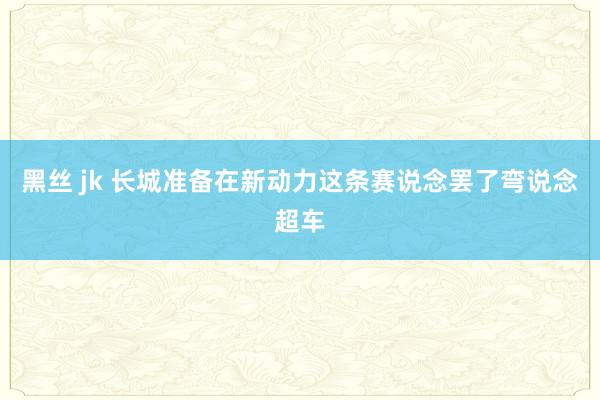 黑丝 jk 长城准备在新动力这条赛说念罢了弯说念超车