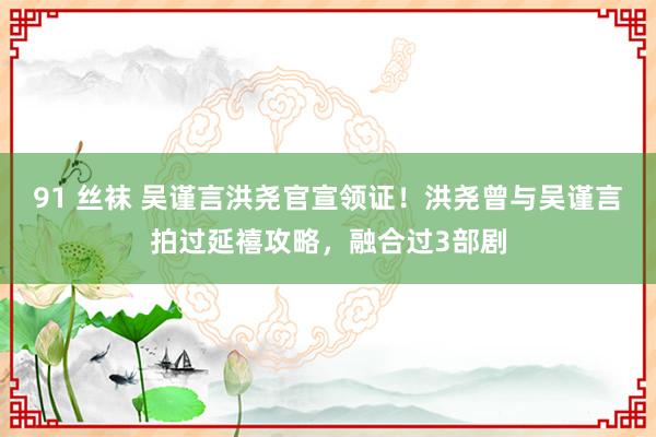 91 丝袜 吴谨言洪尧官宣领证！洪尧曾与吴谨言拍过延禧攻略，融合过3部剧