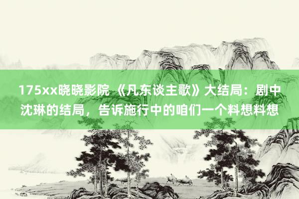 175xx晓晓影院 《凡东谈主歌》大结局：剧中沈琳的结局，告诉施行中的咱们一个料想料想