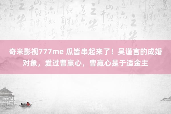 奇米影视777me 瓜皆串起来了！吴谨言的成婚对象，爱过曹赢心，曹赢心是于适金主