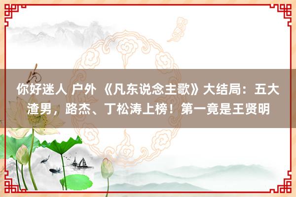 你好迷人 户外 《凡东说念主歌》大结局：五大渣男，路杰、丁松涛上榜！第一竟是王贤明