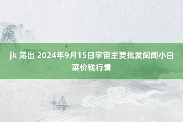 jk 露出 2024年9月15日宇宙主要批发阛阓小白菜价钱行情