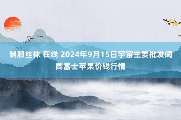 制服丝袜 在线 2024年9月15日宇宙主要批发阛阓富士苹果价钱行情