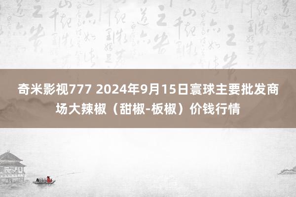 奇米影视777 2024年9月15日寰球主要批发商场大辣椒（甜椒-板椒）价钱行情