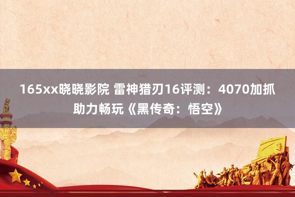 165xx晓晓影院 雷神猎刃16评测：4070加抓助力畅玩《黑传奇：悟空》