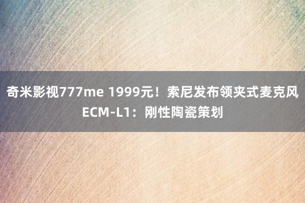 奇米影视777me 1999元！索尼发布领夹式麦克风ECM-L1：刚性陶瓷策划