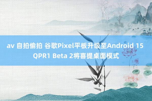 av 自拍偷拍 谷歌Pixel平板升级至Android 15 QPR1 Beta 2将喜提桌面模式