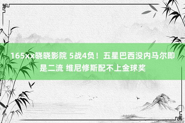 165xx晓晓影院 5战4负！五星巴西没内马尔即是二流 维尼修斯配不上金球奖