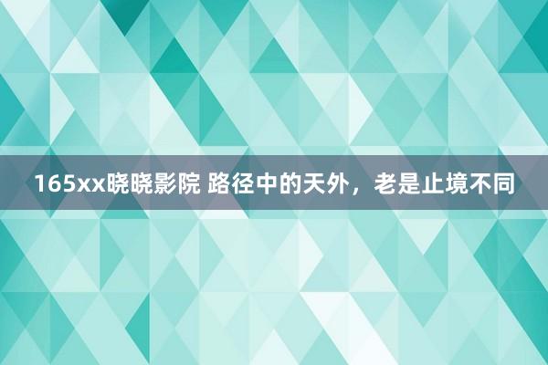 165xx晓晓影院 路径中的天外，老是止境不同