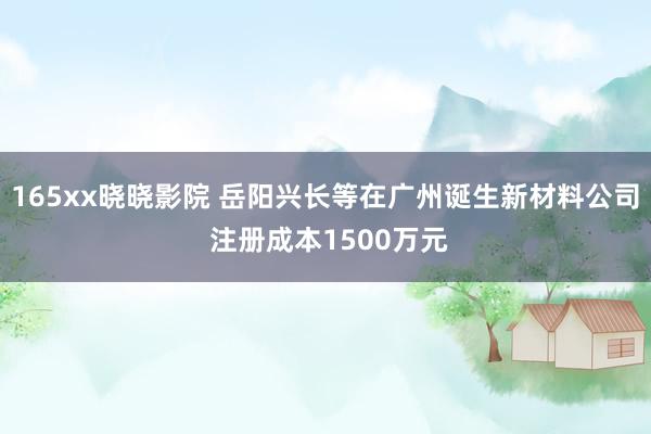 165xx晓晓影院 岳阳兴长等在广州诞生新材料公司 注册成本1500万元