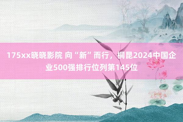 175xx晓晓影院 向“新”而行，桐昆2024中国企业500强排行位列第145位